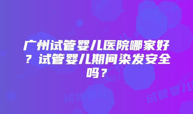 广州试管婴儿医院哪家好？试管婴儿期间染发安全吗？