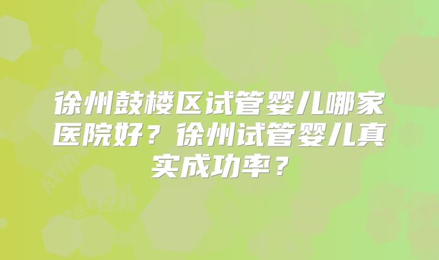 徐州鼓楼区试管婴儿哪家医院好?徐州试管婴儿真实成功率?