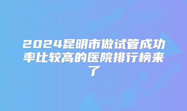 2024昆明市做试管成功率比较高的医院排行榜来了