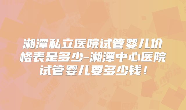 湘潭私立医院试管婴儿价格表是多少-湘潭中心医院试管婴儿要多少钱!