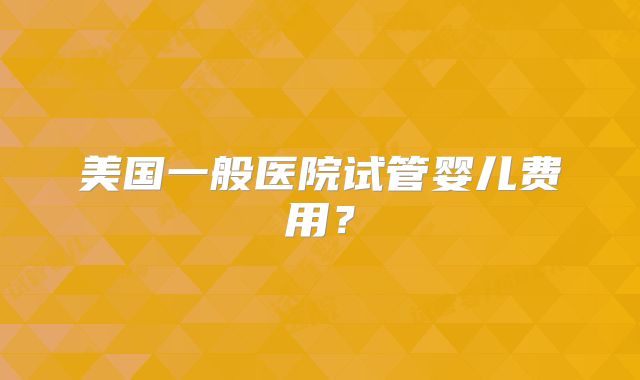 美国一般医院试管婴儿费用？