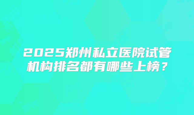 2025郑州私立医院试管机构排名都有哪些上榜?