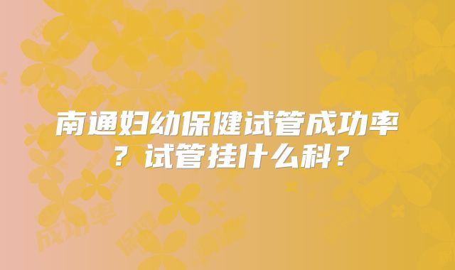 南通妇幼保健试管成功率?试管挂什么科?