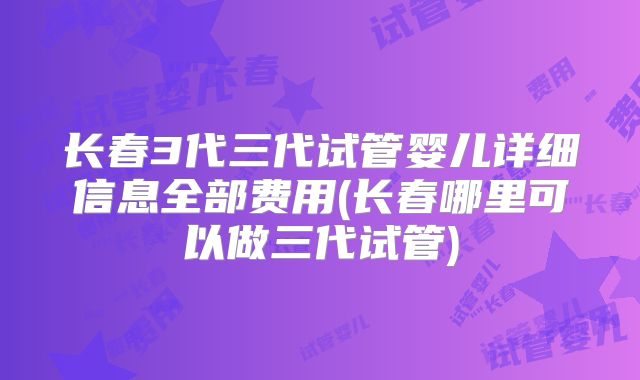 长春3代三代试管婴儿详细信息全部费用(长春哪里可以做三代试管)