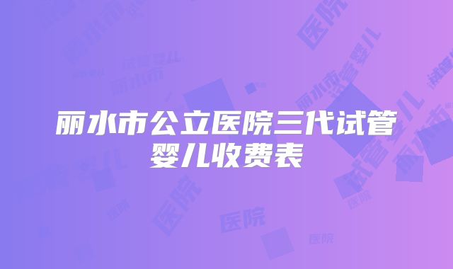 丽水市公立医院三代试管婴儿收费表