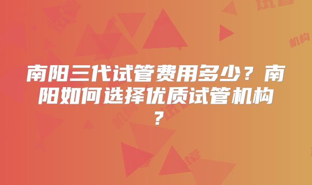 南阳三代试管费用多少？南阳如何选择优质试管机构？