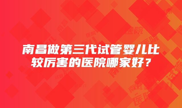 南昌做第三代试管婴儿比较厉害的医院哪家好?