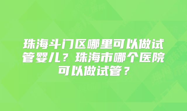 珠海斗门区哪里可以做试管婴儿？珠海市哪个医院可以做试管？