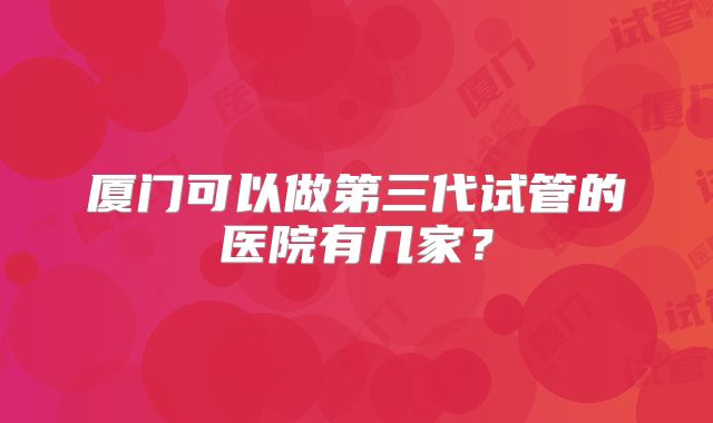 厦门可以做第三代试管的医院有几家？