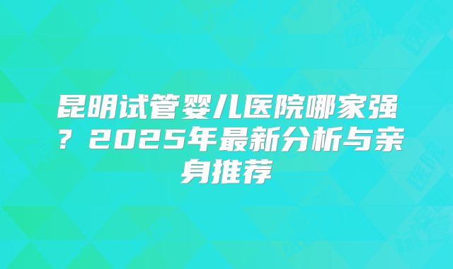 昆明试管婴儿医院哪家强？2025年最新分析与亲身推荐