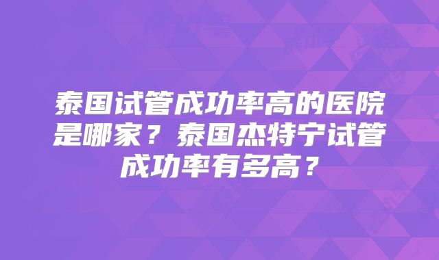 泰国试管成功率高的医院是哪家？泰国杰特宁试管成功率有多高？
