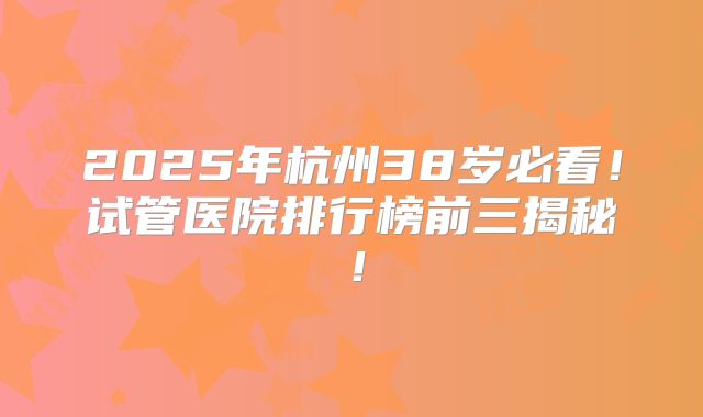 2025年杭州38岁必看！试管医院排行榜前三揭秘！