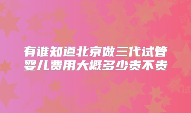 有谁知道北京做三代试管婴儿费用大概多少贵不贵