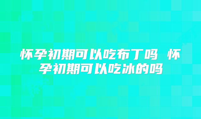 怀孕初期可以吃布丁吗 怀孕初期可以吃冰的吗