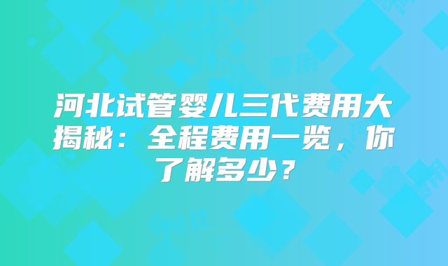 河北试管婴儿三代费用大揭秘：全程费用一览，你了解多少？