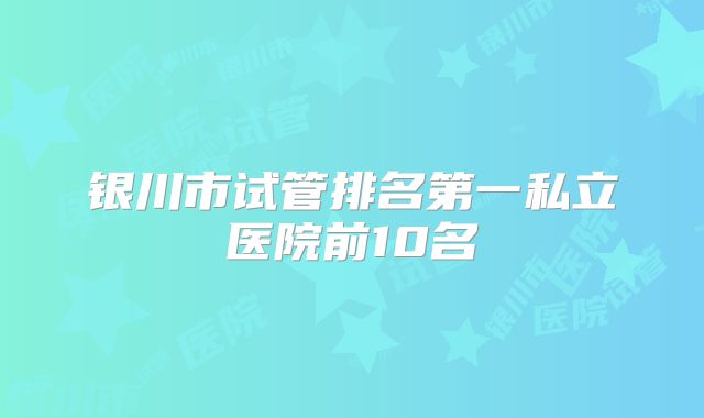 银川市试管排名第一私立医院前10名