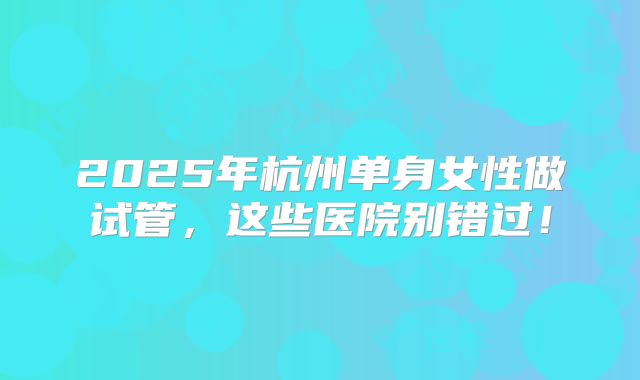 2025年杭州单身女性做试管，这些医院别错过！