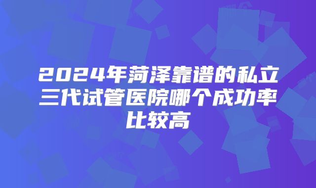 2024年菏泽靠谱的私立三代试管医院哪个成功率比较高