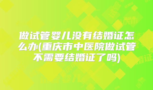 做试管婴儿没有结婚证怎么办(重庆市中医院做试管不需要结婚证了吗)