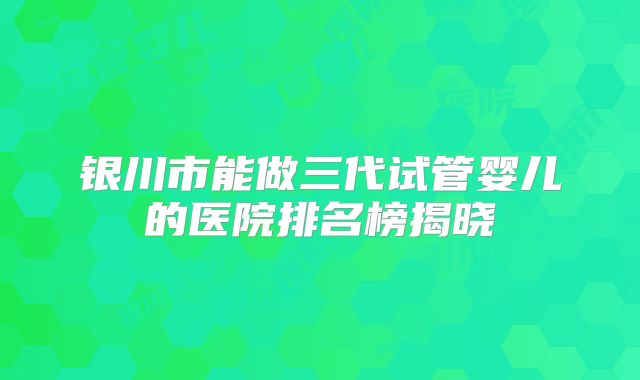 银川市能做三代试管婴儿的医院排名榜揭晓