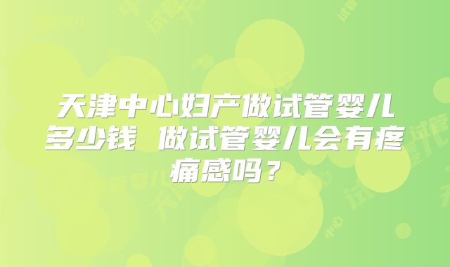 天津中心妇产做试管婴儿多少钱 做试管婴儿会有疼痛感吗？