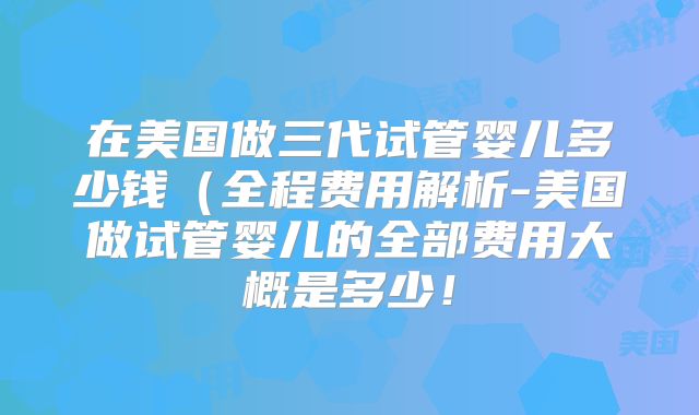在美国做三代试管婴儿多少钱(全程费用解析-美国做试管婴儿的全部费用大概是多少!