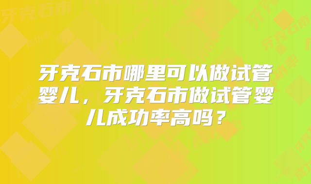 牙克石市哪里可以做试管婴儿，牙克石市做试管婴儿成功率高吗？