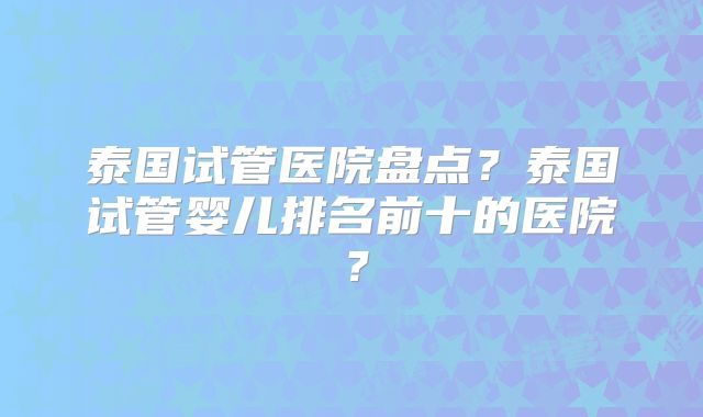 泰国试管医院盘点？泰国试管婴儿排名前十的医院？