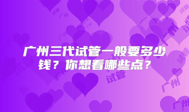 广州三代试管一般要多少钱？你想看哪些点？