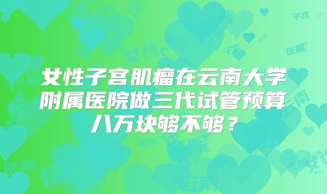 女性子宫肌瘤在云南大学附属医院做三代试管预算八万块够不够？