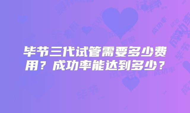 毕节三代试管需要多少费用？成功率能达到多少？