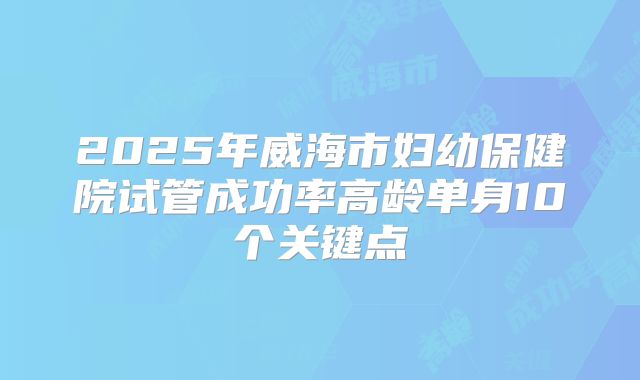 2025年威海市妇幼保健院试管成功率高龄单身10个关键点