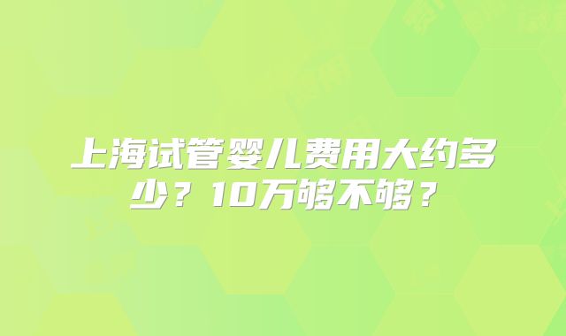 上海试管婴儿费用大约多少?10万够不够?