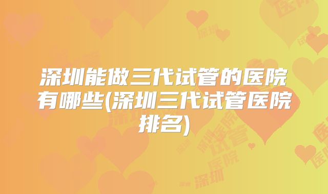 深圳能做三代试管的医院有哪些(深圳三代试管医院排名)