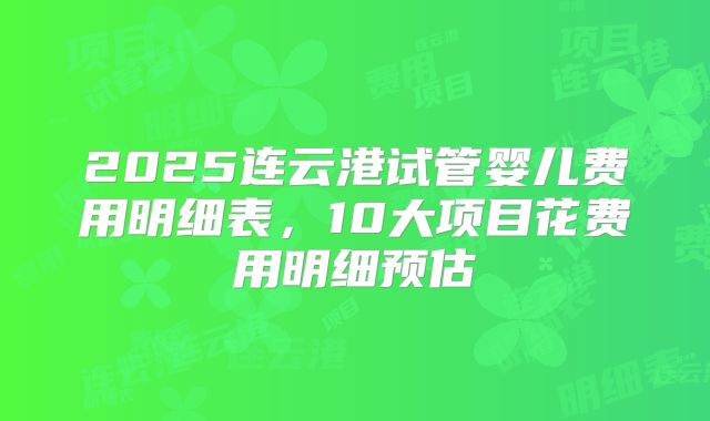2025连云港试管婴儿费用明细表,10大项目花费用明细预估