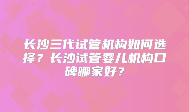 长沙三代试管机构如何选择？长沙试管婴儿机构口碑哪家好？