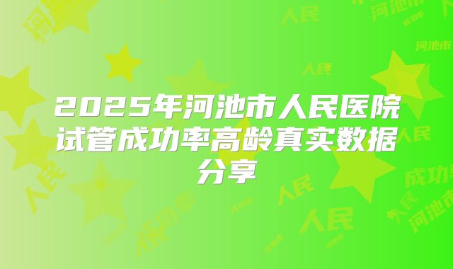 2025年河池市人民医院试管成功率高龄真实数据分享