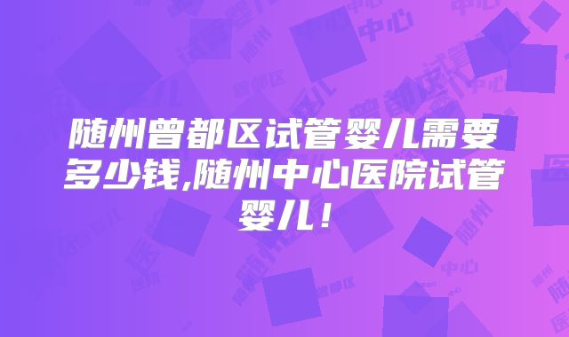 随州曾都区试管婴儿需要多少钱,随州中心医院试管婴儿！