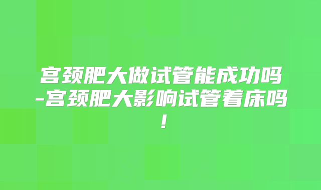 宫颈肥大做试管能成功吗-宫颈肥大影响试管着床吗！