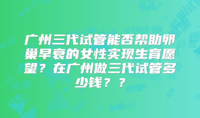 广州三代试管能否帮助卵巢早衰的女性实现生育愿望？在广州做三代试管多少钱？？