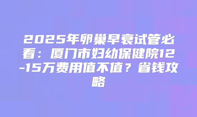 2025年卵巢早衰试管必看：厦门市妇幼保健院12-15万费用值不值？省钱攻略