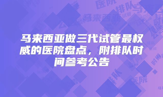 马来西亚做三代试管最权威的医院盘点,附排队时间参考公告