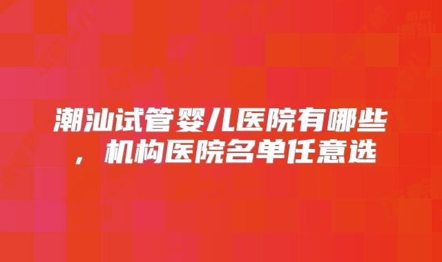 潮汕试管婴儿医院有哪些，机构医院名单任意选