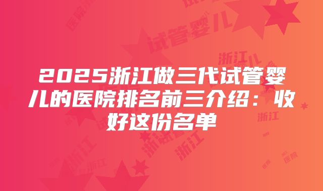 2025浙江做三代试管婴儿的医院排名前三介绍：收好这份名单