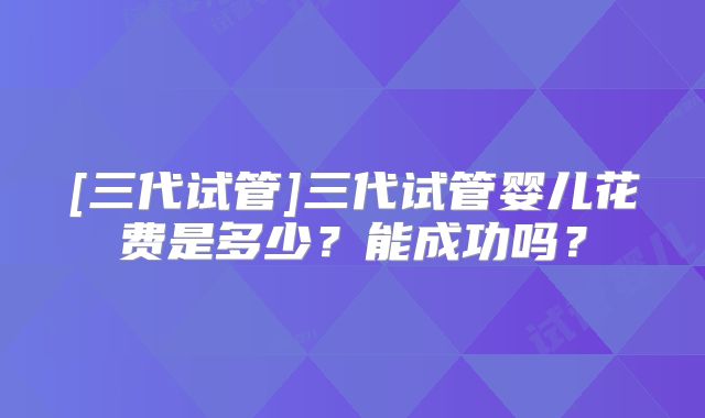 [三代试管]三代试管婴儿花费是多少？能成功吗？