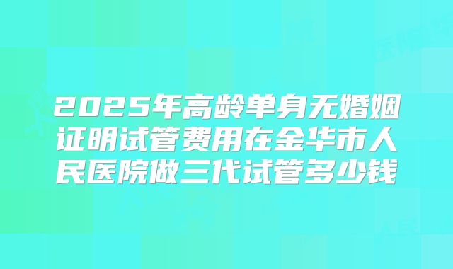 2025年高龄单身无婚姻证明试管费用在金华市人民医院做三代试管多少钱
