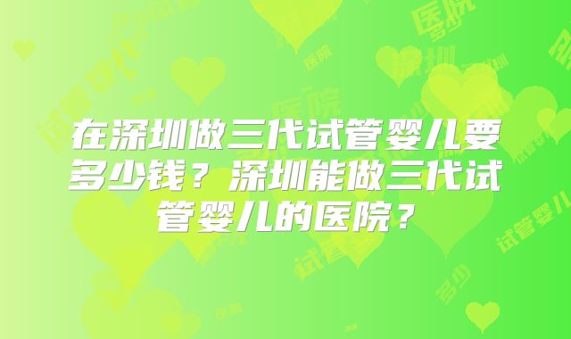 在深圳做三代试管婴儿要多少钱?深圳能做三代试管婴儿的医院?