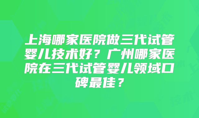 上海哪家医院做三代试管婴儿技术好？广州哪家医院在三代试管婴儿领域口碑最佳？