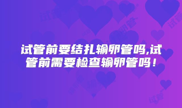 试管前要结扎输卵管吗,试管前需要检查输卵管吗！