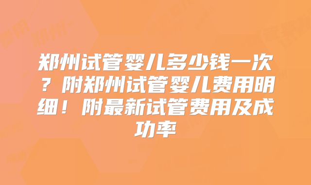 郑州试管婴儿多少钱一次？附郑州试管婴儿费用明细！附最新试管费用及成功率